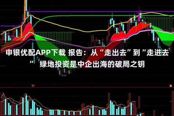 申银优配APP下载 报告:从“走出去”到“走进去” 绿地投资是中企出海的破局之钥
