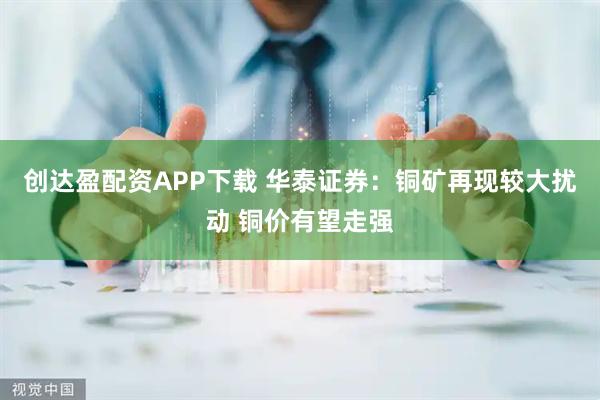 创达盈配资APP下载 华泰证券：铜矿再现较大扰动 铜价有望走强