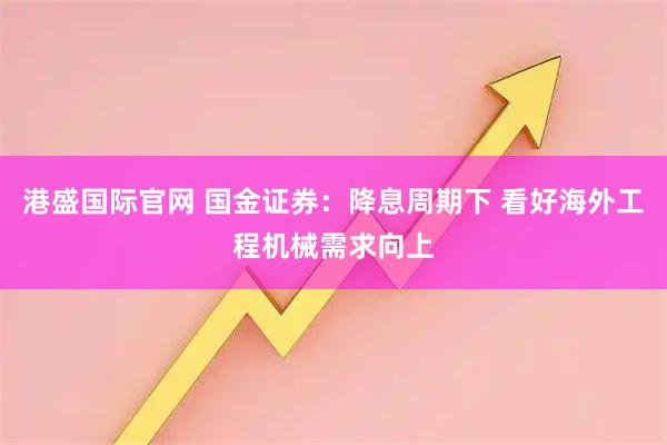 港盛国际官网 国金证券：降息周期下 看好海外工程机械需求向上