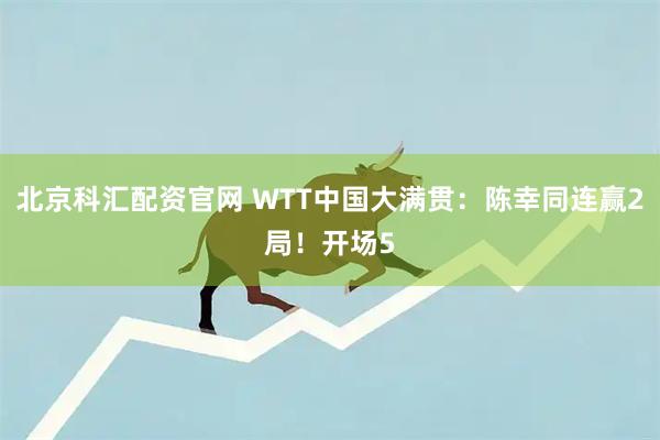 北京科汇配资官网 WTT中国大满贯：陈幸同连赢2局！开场5
