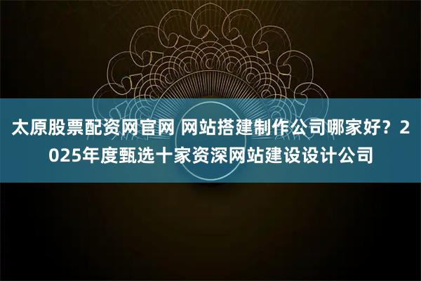 太原股票配资网官网 网站搭建制作公司哪家好？2025年度甄选十家资深网站建设设计公司