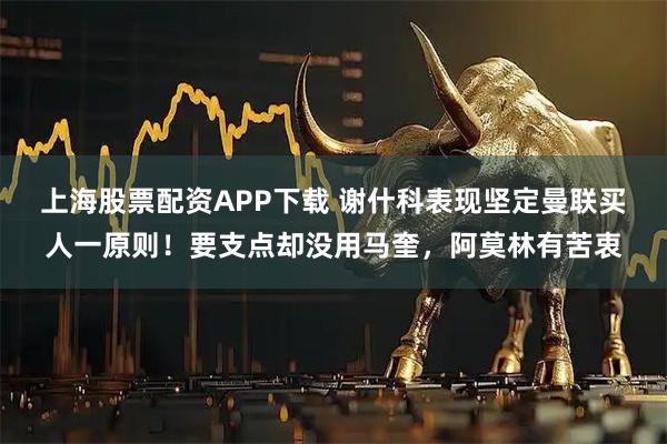 上海股票配资APP下载 谢什科表现坚定曼联买人一原则！要支点却没用马奎，阿莫林有苦衷