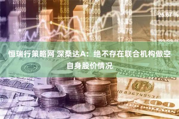 恒瑞行策略网 深桑达A：绝不存在联合机构做空自身股价情况