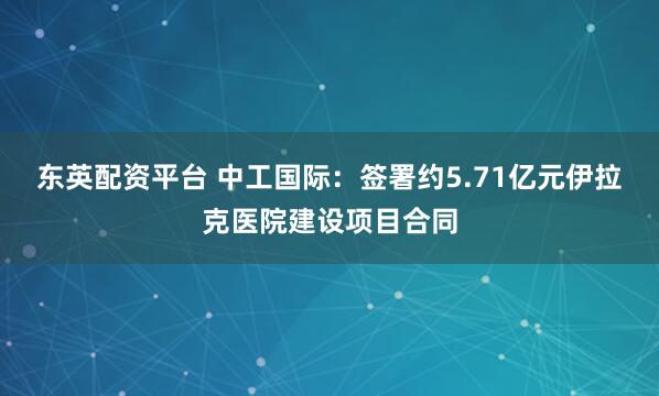 东英配资平台 中工国际：签署约5.71亿元伊拉克医院建设项目合同