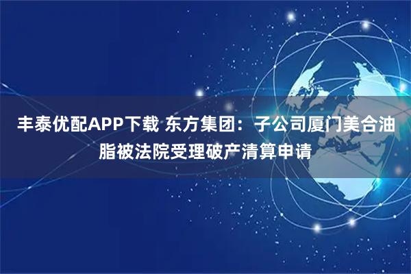丰泰优配APP下载 东方集团：子公司厦门美合油脂被法院受理破产清算申请