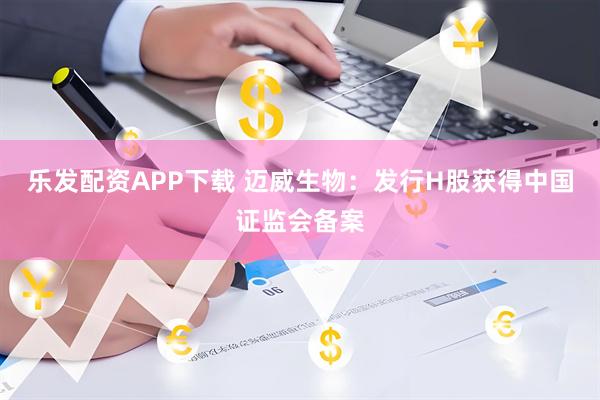 乐发配资APP下载 迈威生物：发行H股获得中国证监会备案