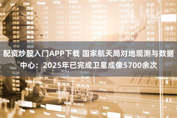 配资炒股入门APP下载 国家航天局对地观测与数据中心：2025年已完成卫星成像5700余次