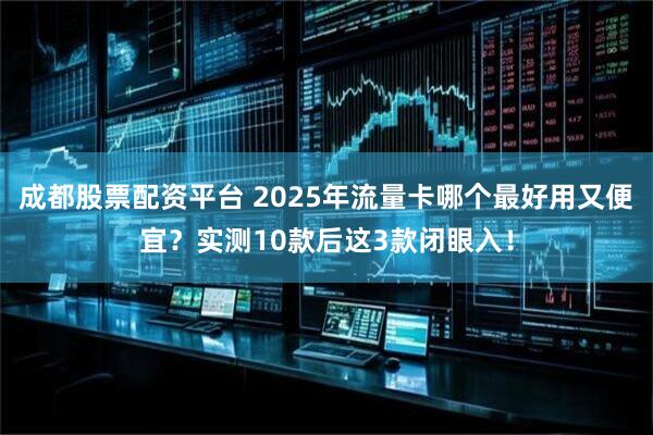 成都股票配资平台 2025年流量卡哪个最好用又便宜？实测10款后这3款闭眼入！