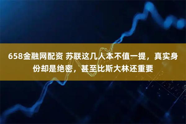 658金融网配资 苏联这几人本不值一提，真实身份却是绝密，甚至比斯大林还重要