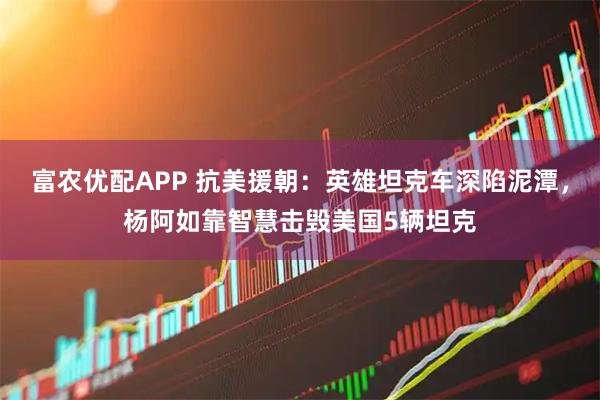 富农优配APP 抗美援朝：英雄坦克车深陷泥潭，杨阿如靠智慧击毁美国5辆坦克