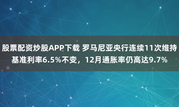 股票配资炒股APP下载 罗马尼亚央行连续11次维持基准利率6.5%不变，12月通胀率仍高达9.7%