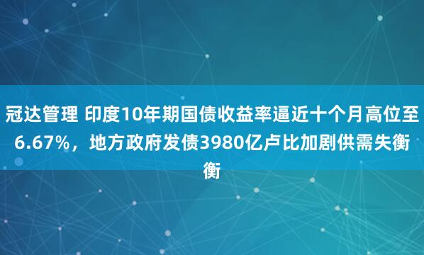 冠达管理 印度10年期国债收益率逼近十个月高位至6.67%，地方政府发债3980亿卢比加剧供需失衡