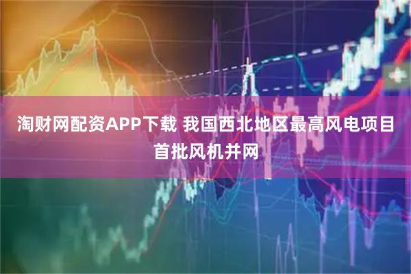 淘财网配资APP下载 我国西北地区最高风电项目首批风机并网