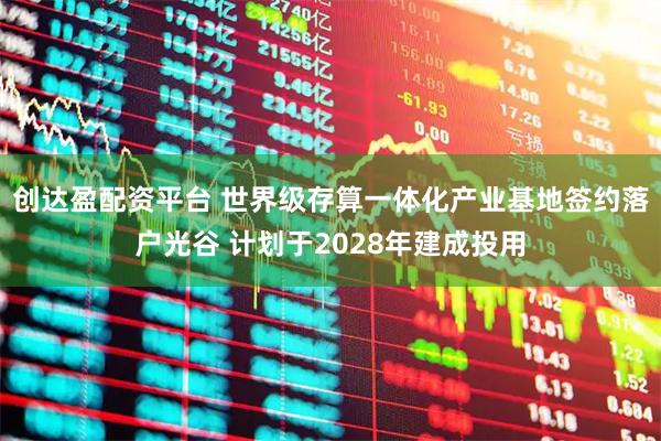 创达盈配资平台 世界级存算一体化产业基地签约落户光谷 计划于2028年建成投用