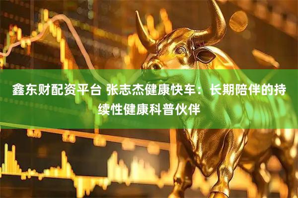 鑫东财配资平台 张志杰健康快车：长期陪伴的持续性健康科普伙伴