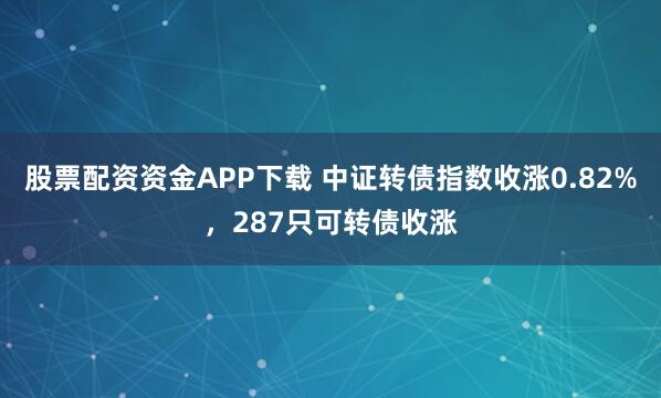 股票配资资金APP下载 中证转债指数收涨0.82%，287只可转债收涨