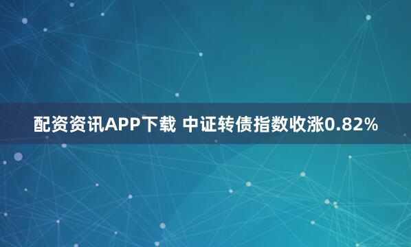 配资资讯APP下载 中证转债指数收涨0.82%