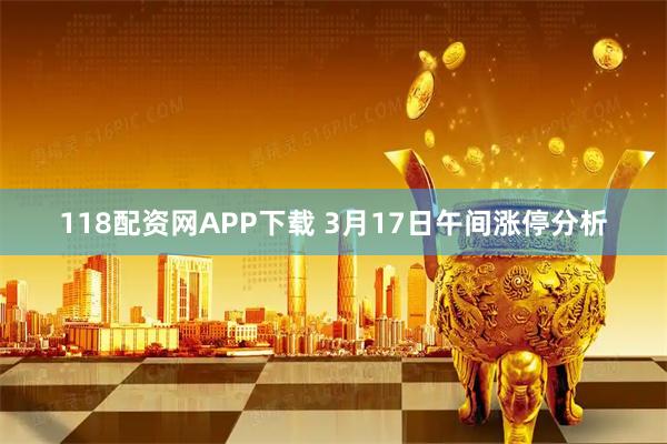 118配资网APP下载 3月17日午间涨停分析