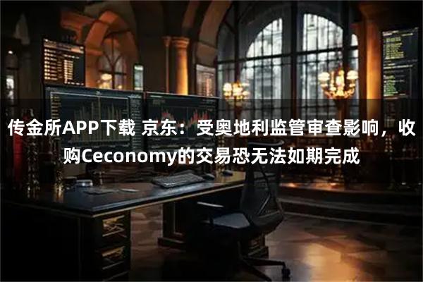 传金所APP下载 京东：受奥地利监管审查影响，收购Ceconomy的交易恐无法如期完成