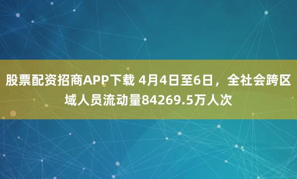 股票配资招商APP下载 4月4日至6日，全社会跨区域人员流动量84269.5万人次