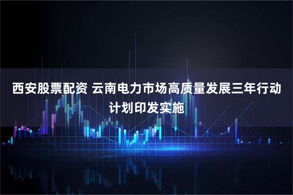 西安股票配资 云南电力市场高质量发展三年行动计划印发实施