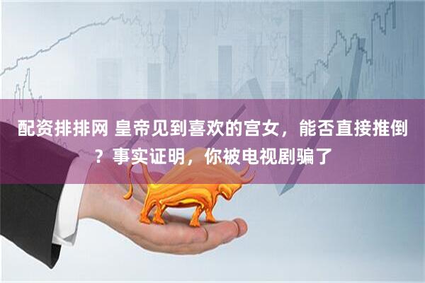 配资排排网 皇帝见到喜欢的宫女，能否直接推倒？事实证明，你被电视剧骗了