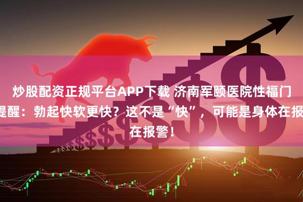 炒股配资正规平台APP下载 济南军颐医院性福门诊提醒：勃起快软更快？这不是“快”，可能是身体在报警！